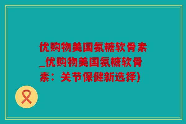 优购物美国氨糖软骨素_优购物美国氨糖软骨素：关节保健新选择)