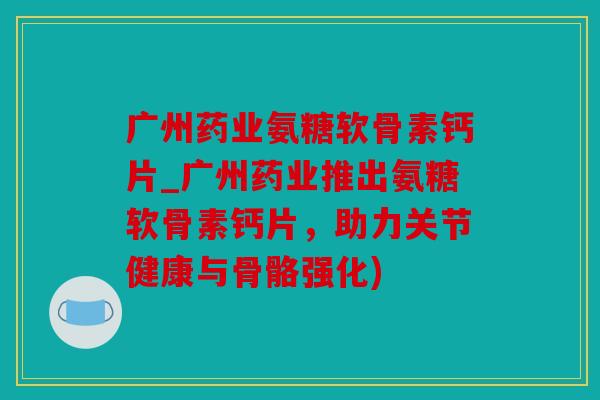 广州药业氨糖软骨素钙片_广州药业推出氨糖软骨素钙片，助力关节健康与骨骼强化)