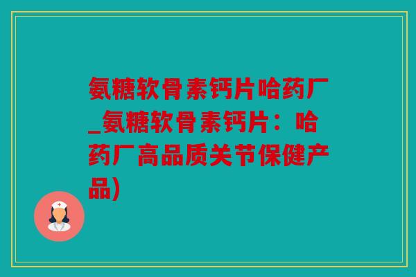 氨糖软骨素钙片哈药厂_氨糖软骨素钙片：哈药厂高品质关节保健产品)