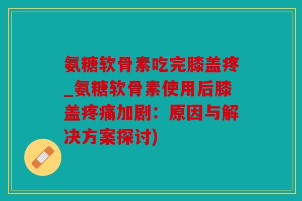 氨糖软骨素吃完膝盖疼_氨糖软骨素使用后膝盖疼痛加剧：原因与解决方案探讨)