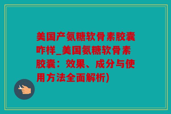 美国产氨糖软骨素胶囊咋样_美国氨糖软骨素胶囊：效果、成分与使用方法全面解析)