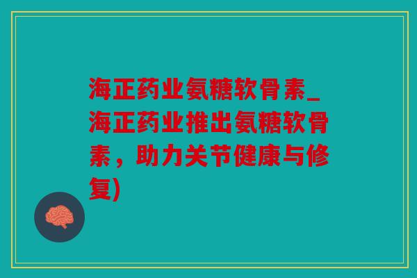 海正药业氨糖软骨素_海正药业推出氨糖软骨素，助力关节健康与修复)