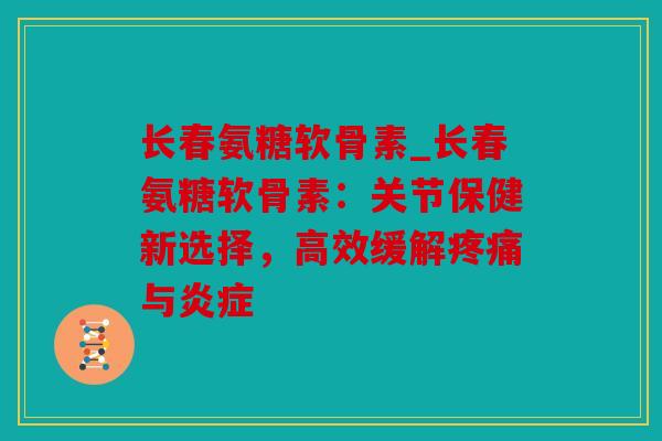 长春氨糖软骨素_长春氨糖软骨素：关节保健新选择，高效缓解疼痛与炎症
