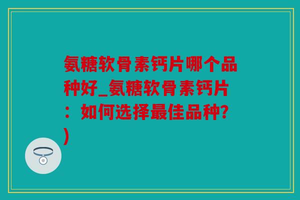 氨糖软骨素钙片哪个品种好_氨糖软骨素钙片：如何选择最佳品种？)
