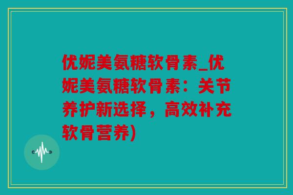 优妮美氨糖软骨素_优妮美氨糖软骨素：关节养护新选择，高效补充软骨营养)