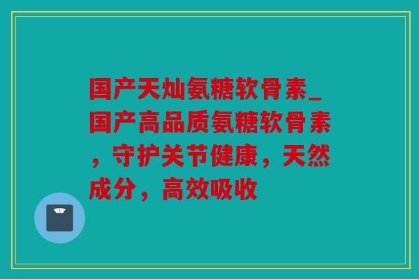 国产天灿氨糖软骨素_国产高品质氨糖软骨素，守护关节健康，天然成分，高效吸收