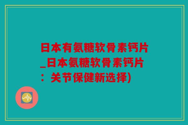日本有氨糖软骨素钙片_日本氨糖软骨素钙片：关节保健新选择)