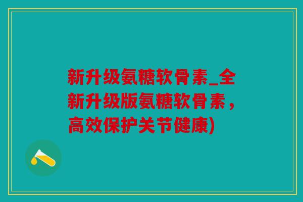 新升级氨糖软骨素_全新升级版氨糖软骨素，高效保护关节健康)