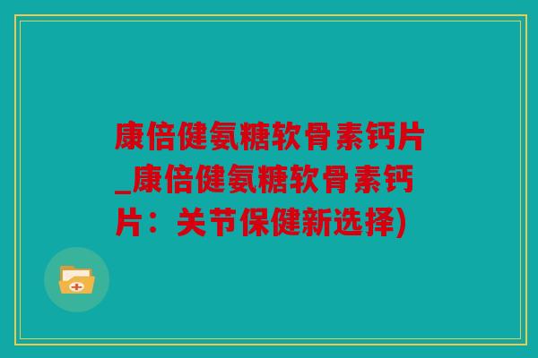 康倍健氨糖软骨素钙片_康倍健氨糖软骨素钙片：关节保健新选择)