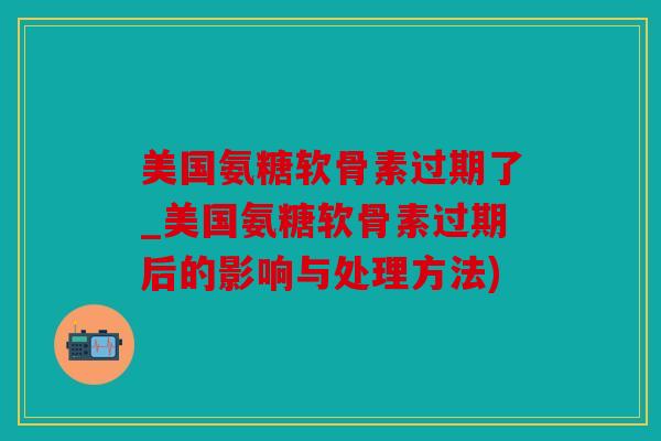 美国氨糖软骨素过期了_美国氨糖软骨素过期后的影响与处理方法)