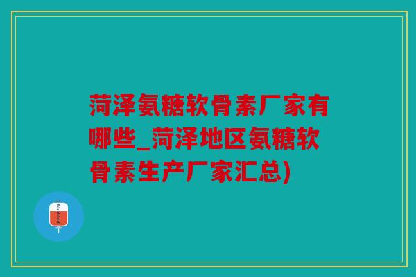 菏泽氨糖软骨素厂家有哪些_菏泽地区氨糖软骨素生产厂家汇总)