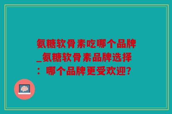 氨糖软骨素吃哪个品牌_氨糖软骨素品牌选择：哪个品牌更受欢迎？