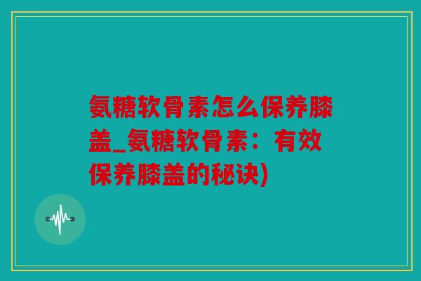 氨糖软骨素怎么保养膝盖_氨糖软骨素：有效保养膝盖的秘诀)