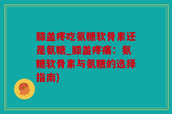 膝盖疼吃氨糖软骨素还是氨糖_膝盖疼痛：氨糖软骨素与氨糖的选择指南)