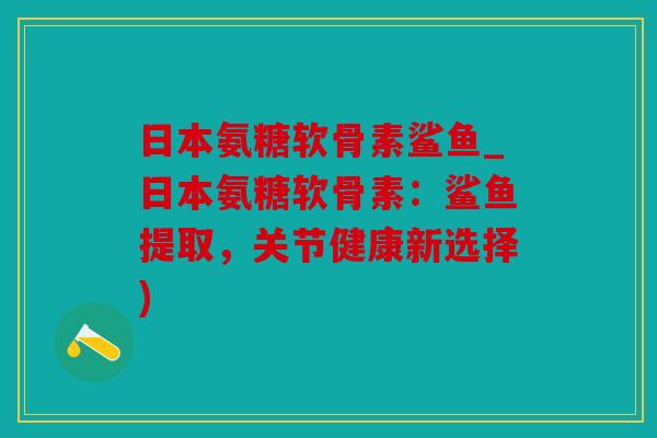 日本氨糖软骨素鲨鱼_日本氨糖软骨素：鲨鱼提取，关节健康新选择)