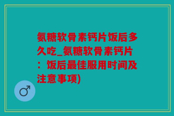 氨糖软骨素钙片饭后多久吃_氨糖软骨素钙片：饭后最佳服用时间及注意事项)
