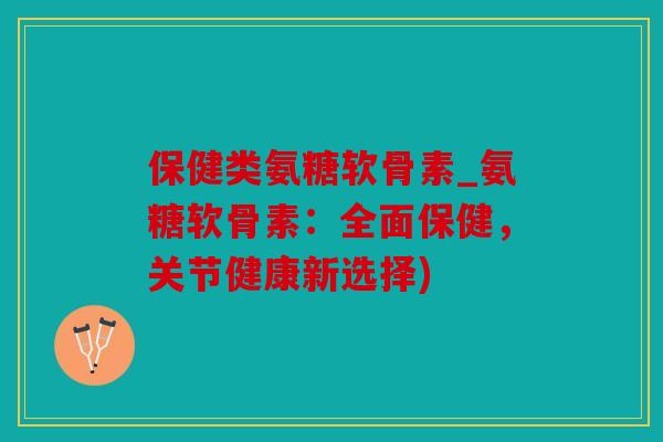 保健类氨糖软骨素_氨糖软骨素：全面保健，关节健康新选择)