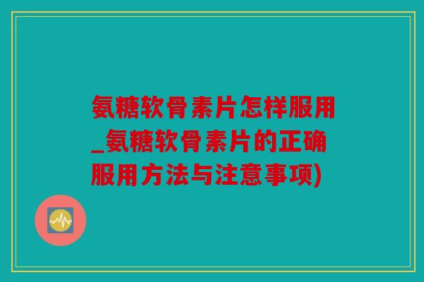 氨糖软骨素片怎样服用_氨糖软骨素片的正确服用方法与注意事项)