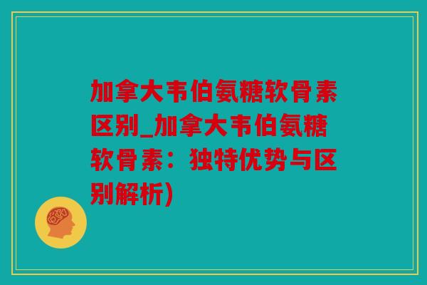 加拿大韦伯氨糖软骨素区别_加拿大韦伯氨糖软骨素：独特优势与区别解析)