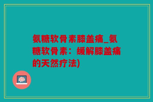 氨糖软骨素膝盖痛_氨糖软骨素：缓解膝盖痛的天然疗法)