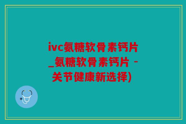 ivc氨糖软骨素钙片_氨糖软骨素钙片 - 关节健康新选择)