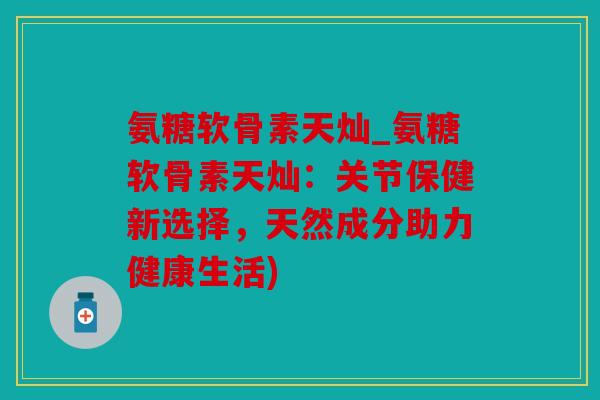 氨糖软骨素天灿_氨糖软骨素天灿：关节保健新选择，天然成分助力健康生活)