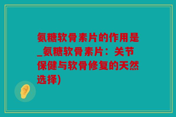 氨糖软骨素片的作用是_氨糖软骨素片：关节保健与软骨修复的天然选择)