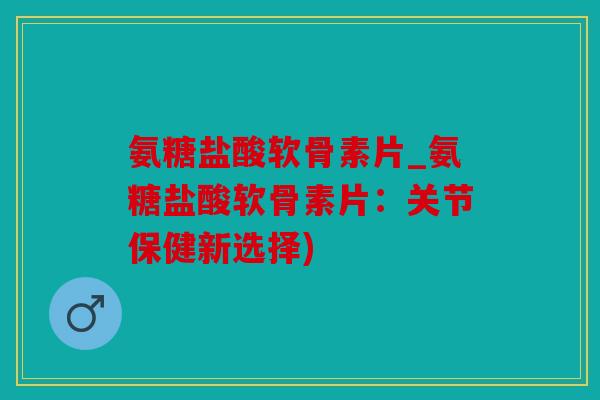 氨糖盐酸软骨素片_氨糖盐酸软骨素片：关节保健新选择)