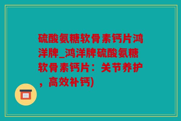 硫酸氨糖软骨素钙片鸿洋牌_鸿洋牌硫酸氨糖软骨素钙片：关节养护，高效补钙)