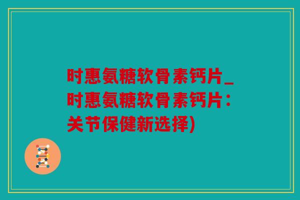 时惠氨糖软骨素钙片_时惠氨糖软骨素钙片：关节保健新选择)