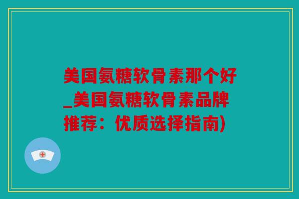 美国氨糖软骨素那个好_美国氨糖软骨素品牌推荐：优质选择指南)