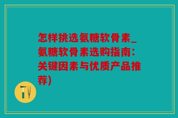 怎样挑选氨糖软骨素_氨糖软骨素选购指南：关键因素与优质产品推荐)