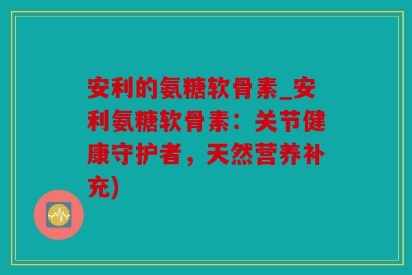 安利的氨糖软骨素_安利氨糖软骨素：关节健康守护者，天然营养补充)