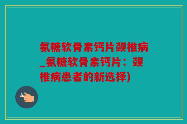 氨糖软骨素钙片颈椎病_氨糖软骨素钙片：颈椎病患者的新选择)