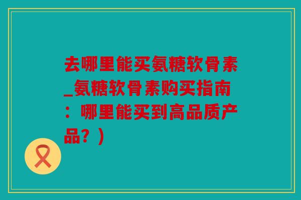 去哪里能买氨糖软骨素_氨糖软骨素购买指南：哪里能买到高品质产品？)