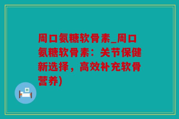 周口氨糖软骨素_周口氨糖软骨素：关节保健新选择，高效补充软骨营养)