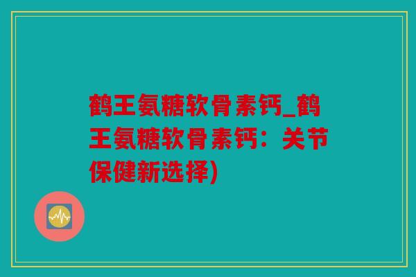 鹤王氨糖软骨素钙_鹤王氨糖软骨素钙：关节保健新选择)