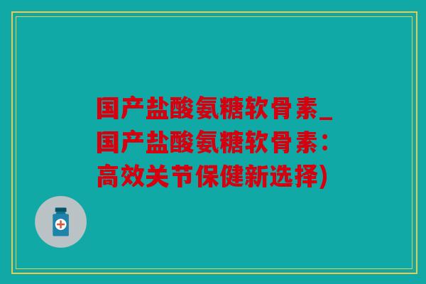国产盐酸氨糖软骨素_国产盐酸氨糖软骨素：高效关节保健新选择)