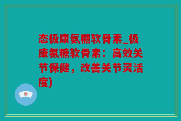 态极康氨糖软骨素_极康氨糖软骨素：高效关节保健，改善关节灵活度)