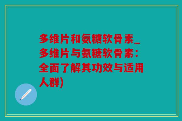 多维片和氨糖软骨素_多维片与氨糖软骨素：全面了解其功效与适用人群)