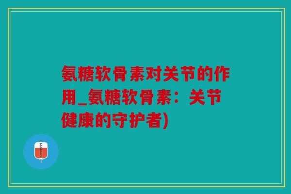 氨糖软骨素对关节的作用_氨糖软骨素：关节健康的守护者)