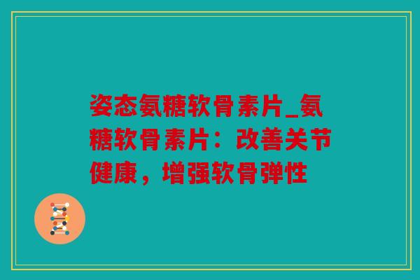 姿态氨糖软骨素片_氨糖软骨素片：改善关节健康，增强软骨弹性