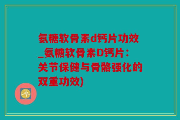氨糖软骨素d钙片功效_氨糖软骨素D钙片：关节保健与骨骼强化的双重功效)