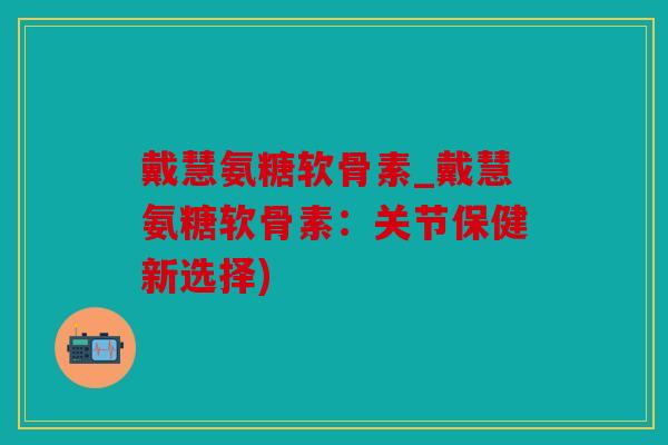 戴慧氨糖软骨素_戴慧氨糖软骨素：关节保健新选择)