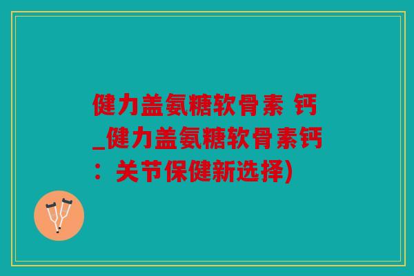 健力盖氨糖软骨素 钙_健力盖氨糖软骨素钙：关节保健新选择)