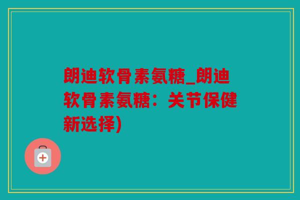 朗迪软骨素氨糖_朗迪软骨素氨糖：关节保健新选择)