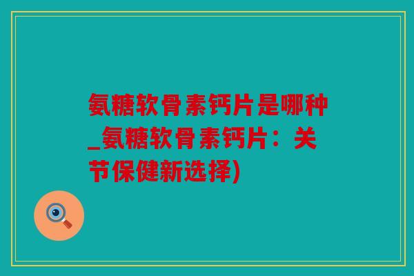 氨糖软骨素钙片是哪种_氨糖软骨素钙片：关节保健新选择)