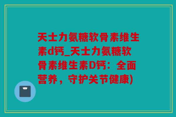 天士力氨糖软骨素维生素d钙_天士力氨糖软骨素维生素D钙：全面营养，守护关节健康)