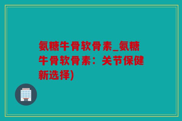 氨糖牛骨软骨素_氨糖牛骨软骨素：关节保健新选择)