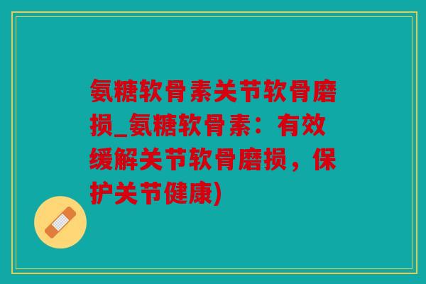氨糖软骨素关节软骨磨损_氨糖软骨素：有效缓解关节软骨磨损，保护关节健康)